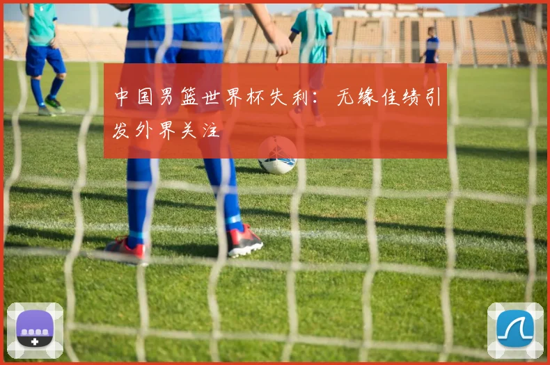 中国男篮世界杯失利：无缘佳绩引发外界关注