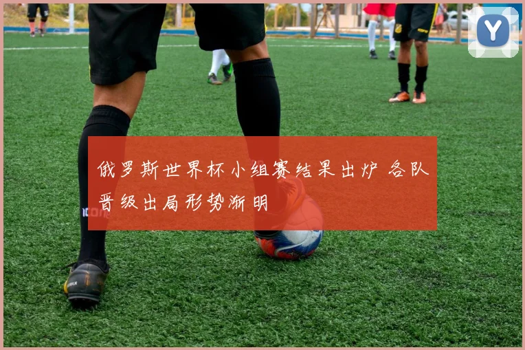 俄罗斯世界杯小组赛结果出炉 各队晋级出局形势渐明