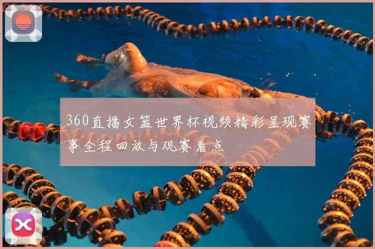 360直播女篮世界杯视频精彩呈现赛事全程回放与观赛看点