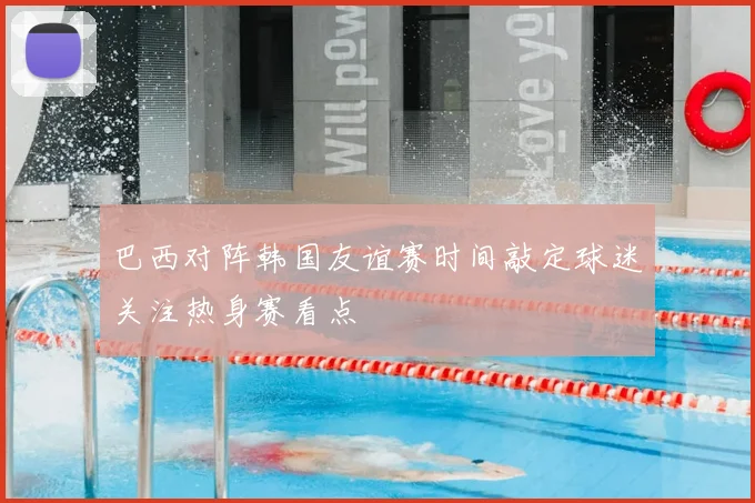 巴西对阵韩国友谊赛时间敲定球迷关注热身赛看点
