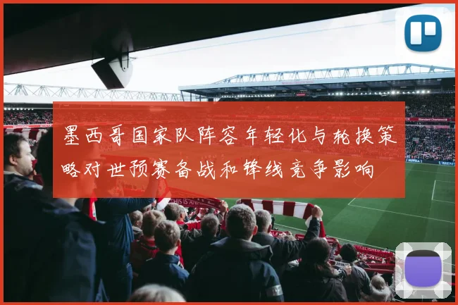 墨西哥国家队阵容年轻化与轮换策略对世预赛备战和锋线竞争影响