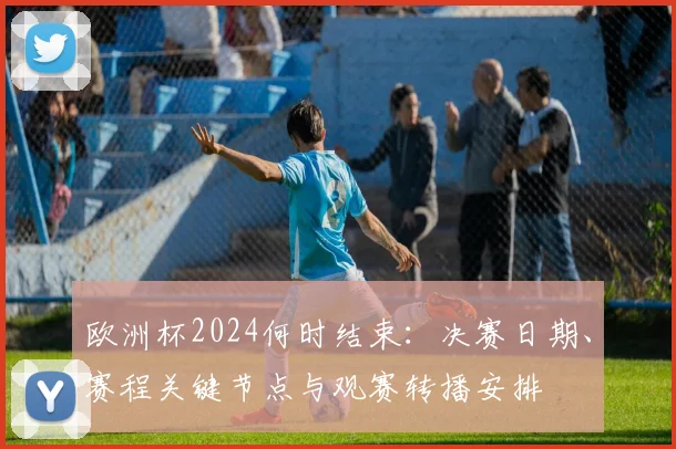 欧洲杯2024何时结束：决赛日期、赛程关键节点与观赛转播安排