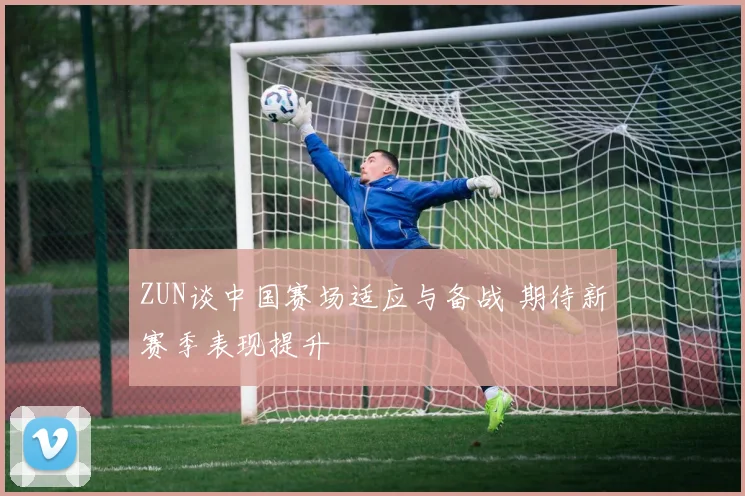 ZUN谈中国赛场适应与备战 期待新赛季表现提升