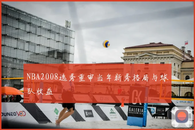 NBA2008选秀重审当年新秀格局与球队收益