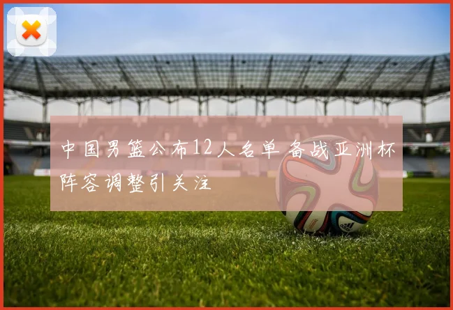 中国男篮公布12人名单 备战亚洲杯阵容调整引关注