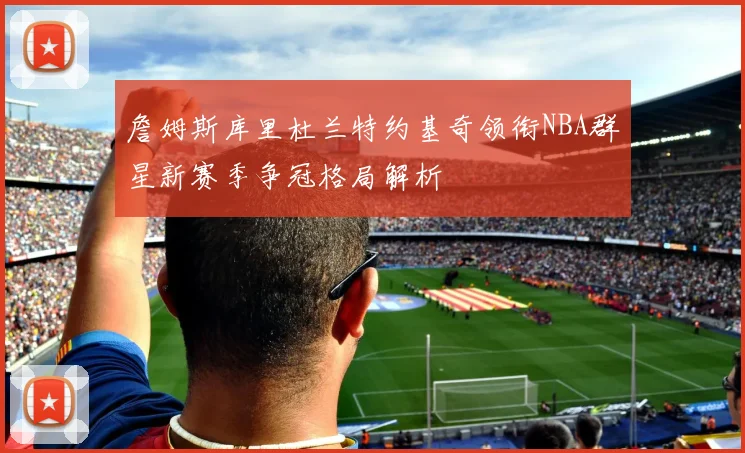 詹姆斯库里杜兰特约基奇领衔NBA群星新赛季争冠格局解析