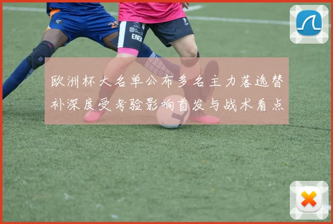 欧洲杯大名单公布多名主力落选替补深度受考验影响首发与战术看点