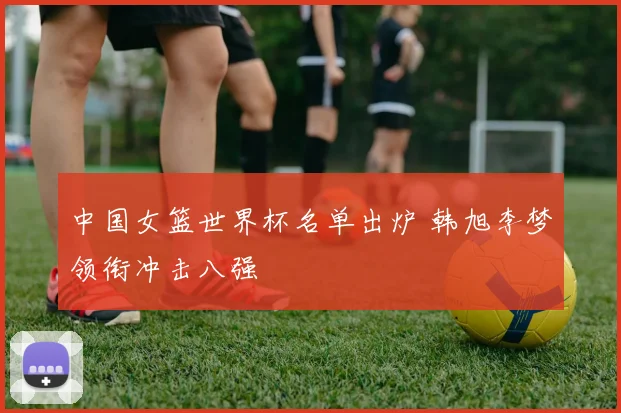 中国女篮世界杯名单出炉 韩旭李梦领衔冲击八强