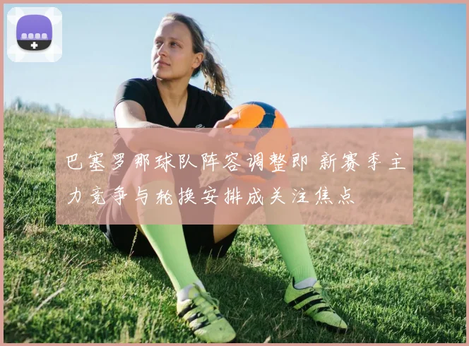 巴塞罗那球队阵容调整即 新赛季主力竞争与轮换安排成关注焦点