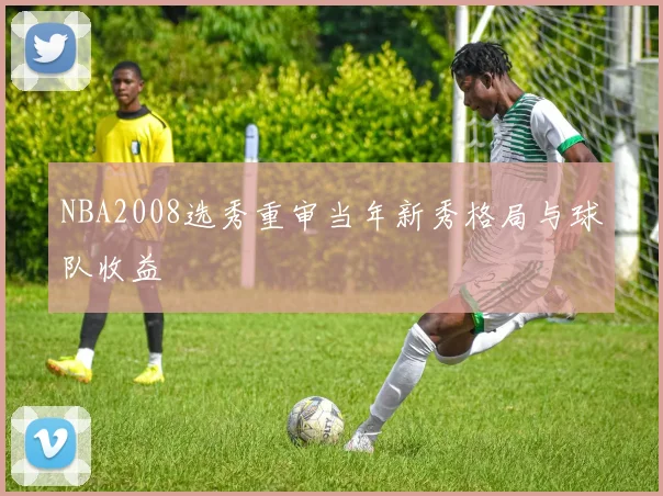 NBA2008选秀重审当年新秀格局与球队收益