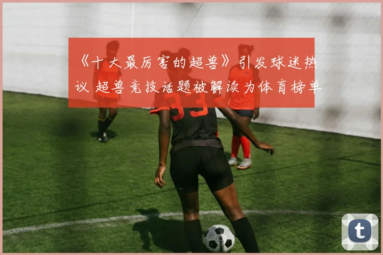 《十大最厉害的超兽》引发球迷热议 超兽竞技话题被解读为体育榜单新看点