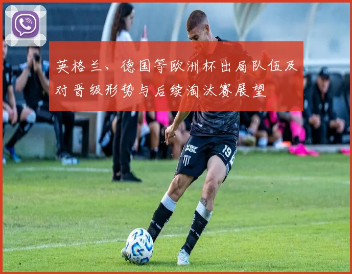 英格兰、德国等欧洲杯出局队伍及对晋级形势与后续淘汰赛展望