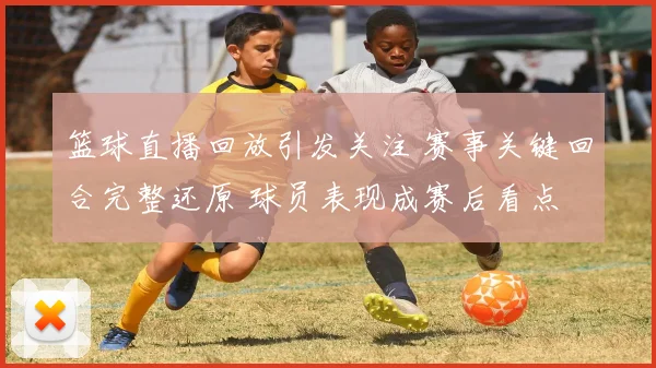 篮球直播回放引发关注 赛事关键回合完整还原 球员表现成赛后看点