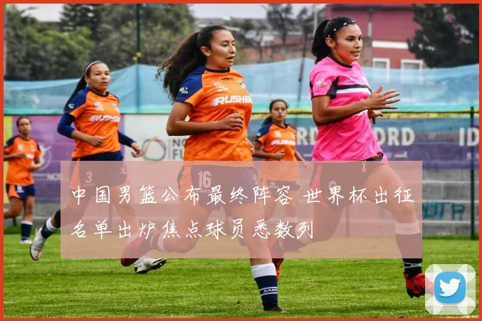 中国男篮公布最终阵容 世界杯出征名单出炉焦点球员悉数列