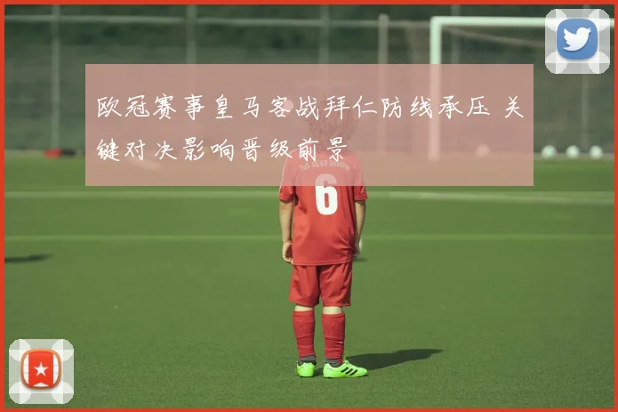 欧冠赛事皇马客战拜仁防线承压 关键对决影响晋级前景