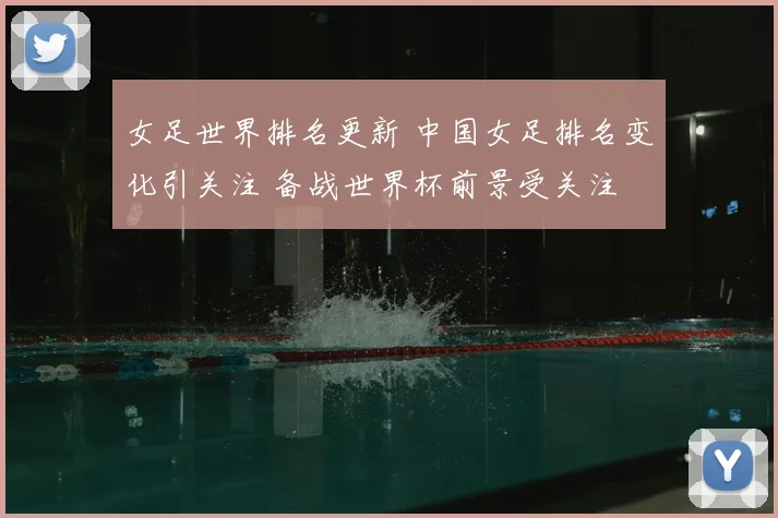 女足世界排名更新 中国女足排名变化引关注 备战世界杯前景受关注