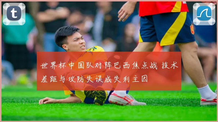 世界杯中国队对阵巴西焦点战 技术差距与攻防失误成失利主因