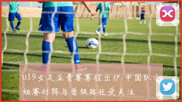 u19女足亚青赛赛程出炉 中国队小组赛对阵与晋级路径受关注