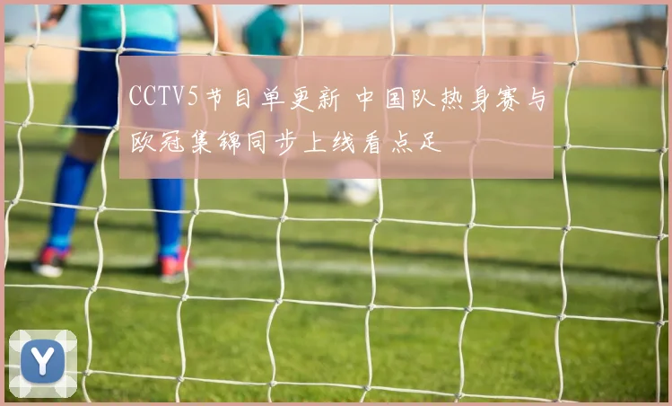 CCTV5节目单更新 中国队热身赛与欧冠集锦同步上线看点足
