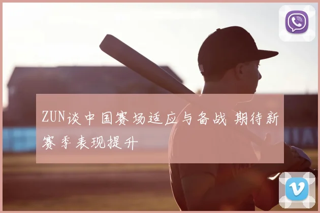 ZUN谈中国赛场适应与备战 期待新赛季表现提升