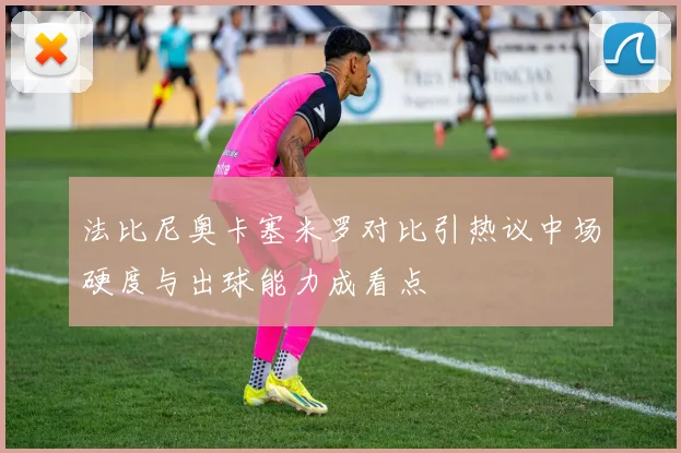 法比尼奥卡塞米罗对比引热议中场硬度与出球能力成看点