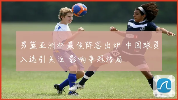 男篮亚洲杯最佳阵容出炉 中国球员入选引关注 影响争冠格局