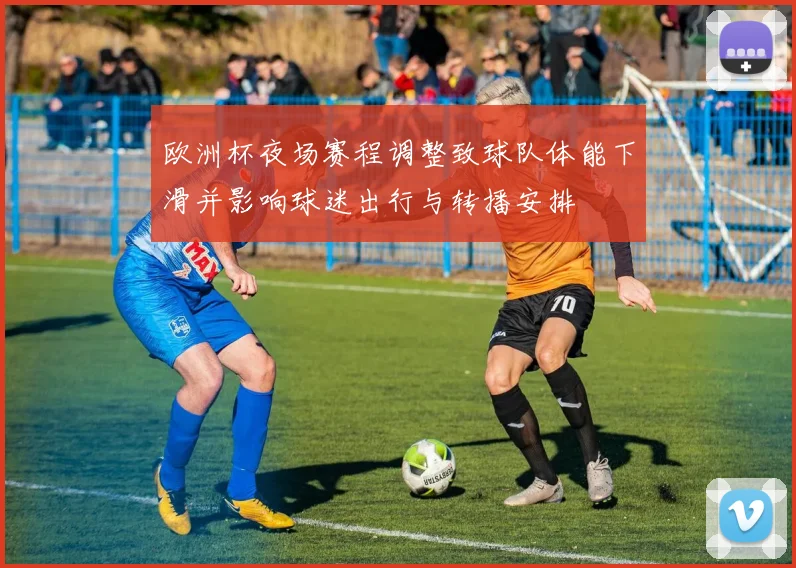 欧洲杯夜场赛程调整致球队体能下滑并影响球迷出行与转播安排