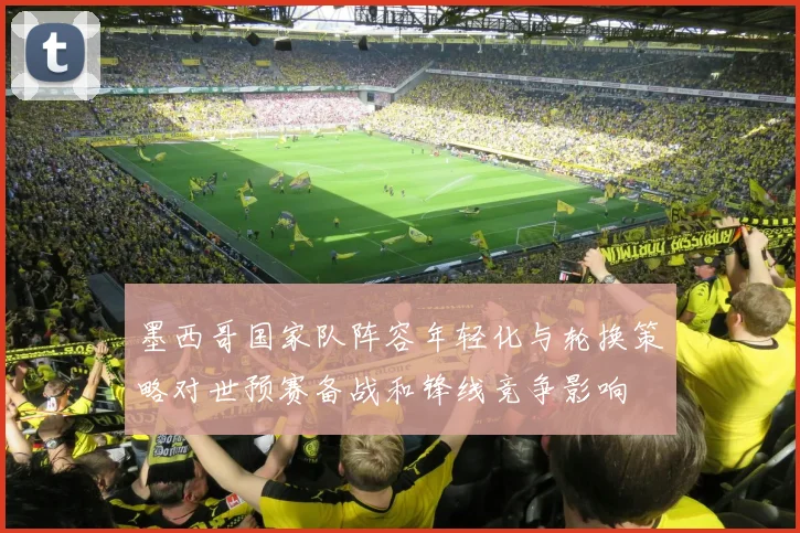 墨西哥国家队阵容年轻化与轮换策略对世预赛备战和锋线竞争影响