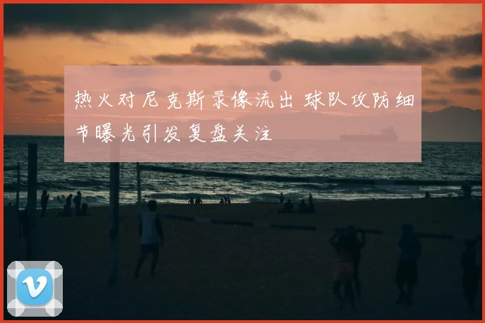 热火对尼克斯录像流出 球队攻防细节曝光引发复盘关注