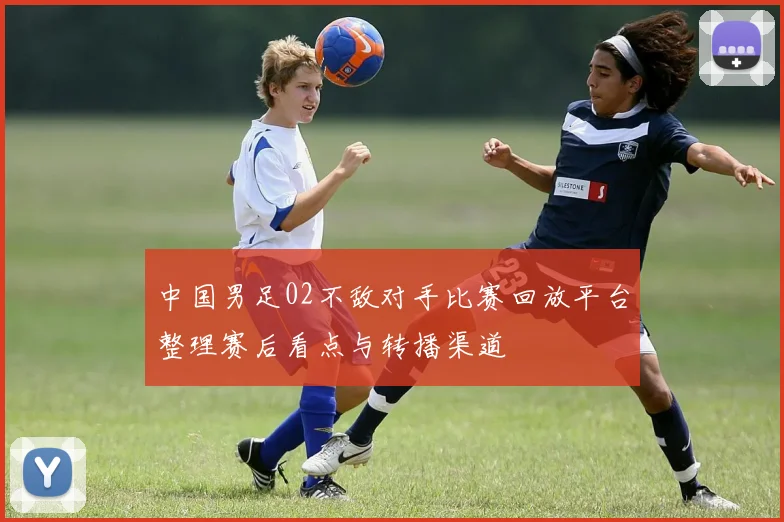 中国男足02不敌对手比赛回放平台整理赛后看点与转播渠道