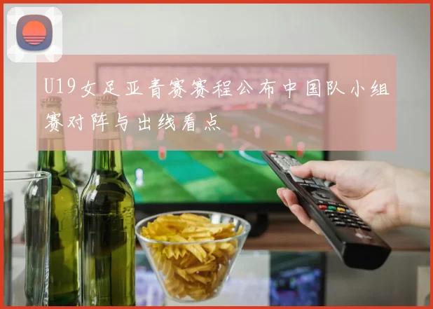 U19女足亚青赛赛程公布中国队小组赛对阵与出线看点