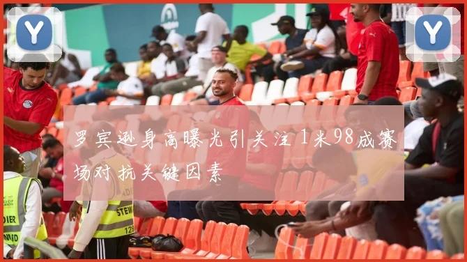 罗宾逊身高曝光引关注 1米98成赛场对抗关键因素