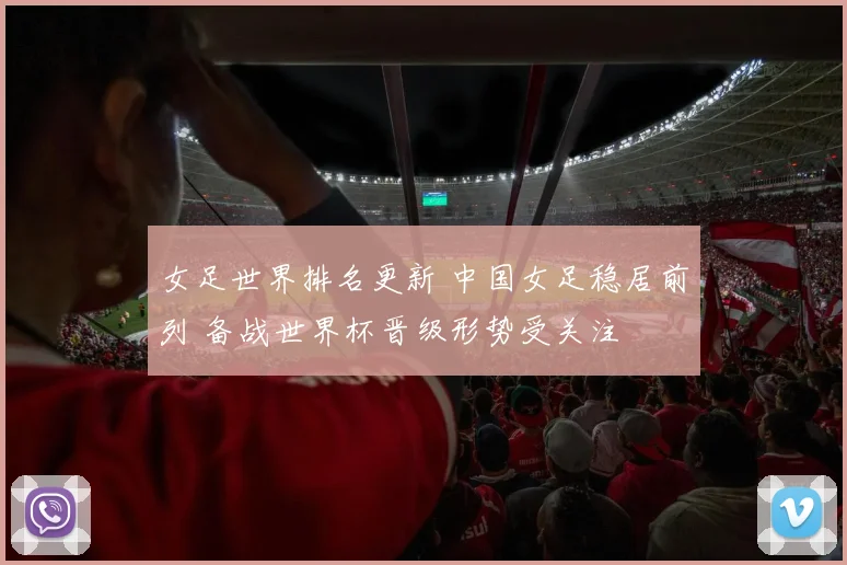 女足世界排名更新 中国女足稳居前列 备战世界杯晋级形势受关注
