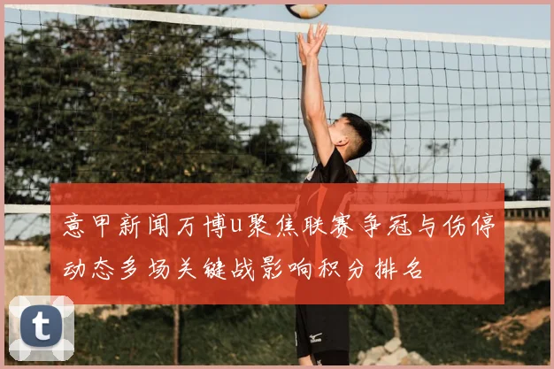 意甲新闻万博u聚焦联赛争冠与伤停动态多场关键战影响积分排名