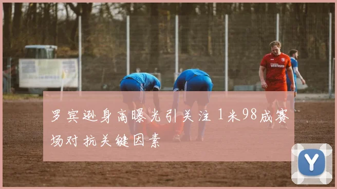 罗宾逊身高曝光引关注 1米98成赛场对抗关键因素