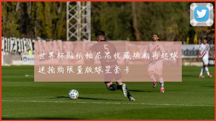 世界杯贴纸帕尼尼收藏热潮再起球迷抢购限量版球星套卡