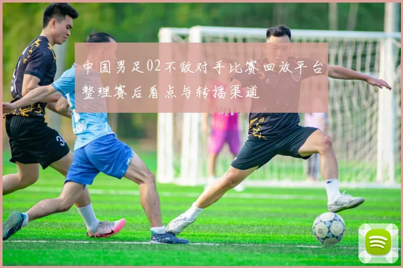中国男足02不敌对手比赛回放平台整理赛后看点与转播渠道