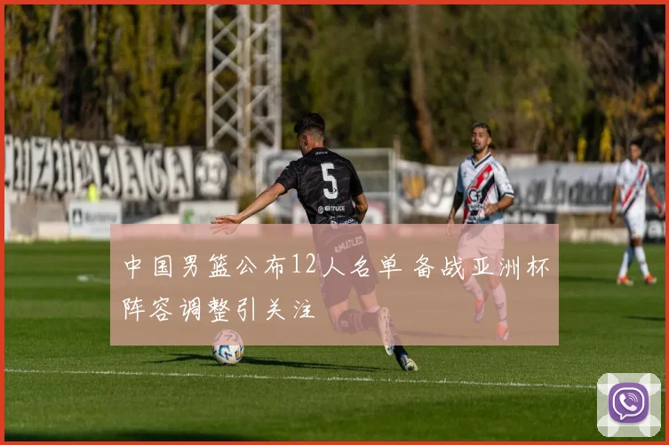 中国男篮公布12人名单 备战亚洲杯阵容调整引关注