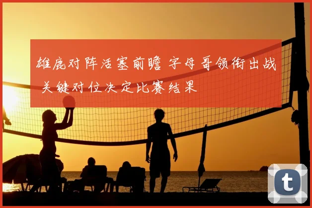 雄鹿对阵活塞前瞻 字母哥领衔出战 关键对位决定比赛结果
