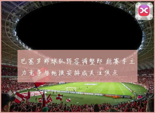 巴塞罗那球队阵容调整即 新赛季主力竞争与轮换安排成关注焦点