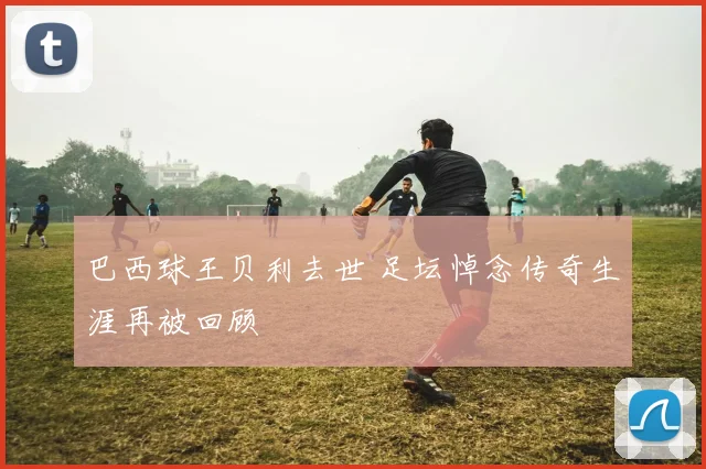巴西球王贝利去世 足坛悼念传奇生涯再被回顾