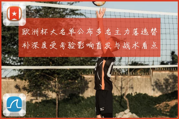 欧洲杯大名单公布多名主力落选替补深度受考验影响首发与战术看点