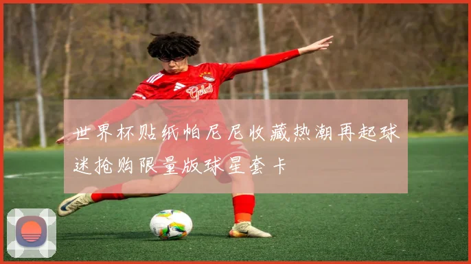 世界杯贴纸帕尼尼收藏热潮再起球迷抢购限量版球星套卡
