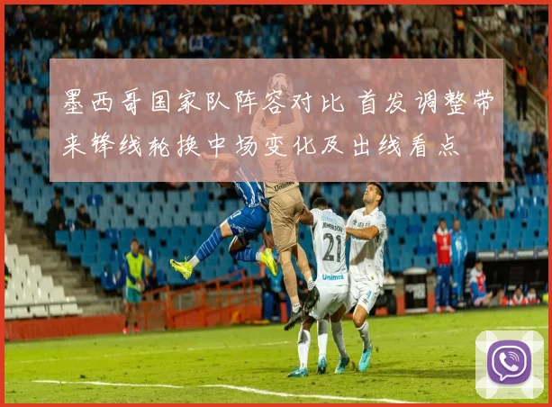 墨西哥国家队阵容对比 首发调整带来锋线轮换中场变化及出线看点