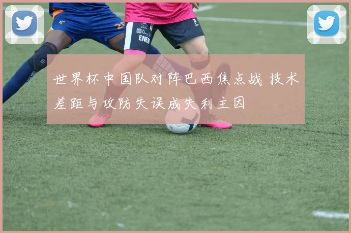 世界杯中国队对阵巴西焦点战 技术差距与攻防失误成失利主因