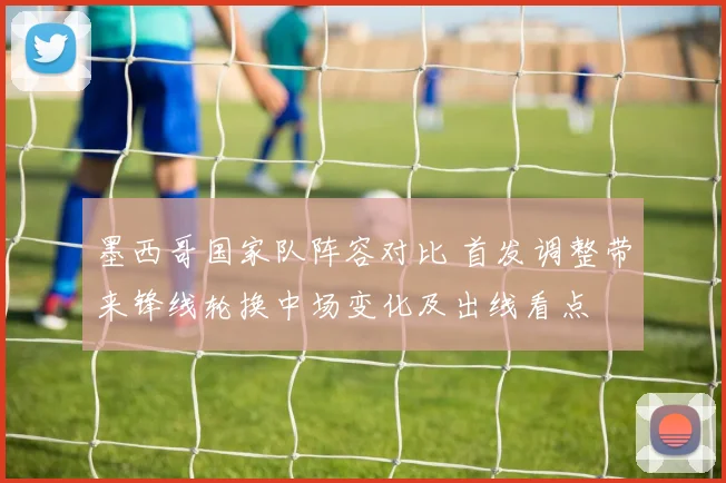 墨西哥国家队阵容对比 首发调整带来锋线轮换中场变化及出线看点