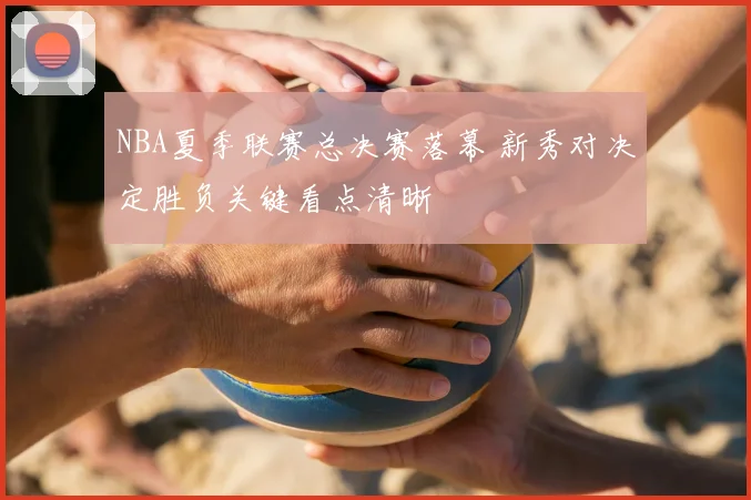 NBA夏季联赛总决赛落幕 新秀对决定胜负关键看点清晰