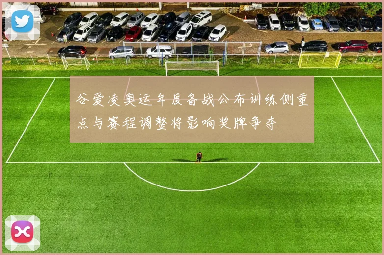 谷爱凌奥运年度备战公布训练侧重点与赛程调整将影响奖牌争夺